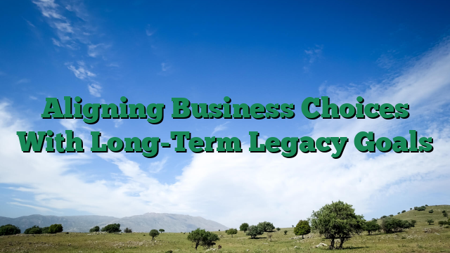 Aligning Business Choices With Long-Term Legacy Goals