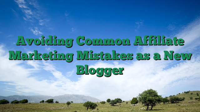 Avoiding Common Affiliate Marketing Mistakes as a New Blogger