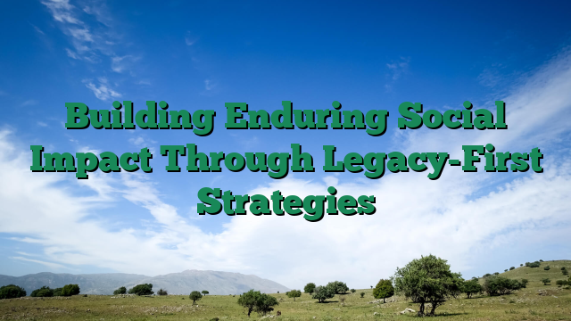 Building Enduring Social Impact Through Legacy-First Strategies