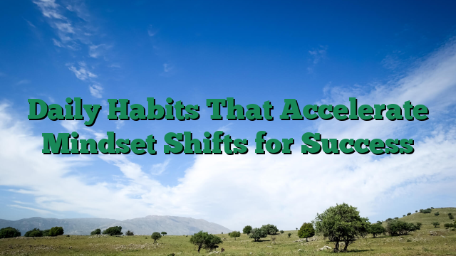 Daily Habits That Accelerate Mindset Shifts for Success