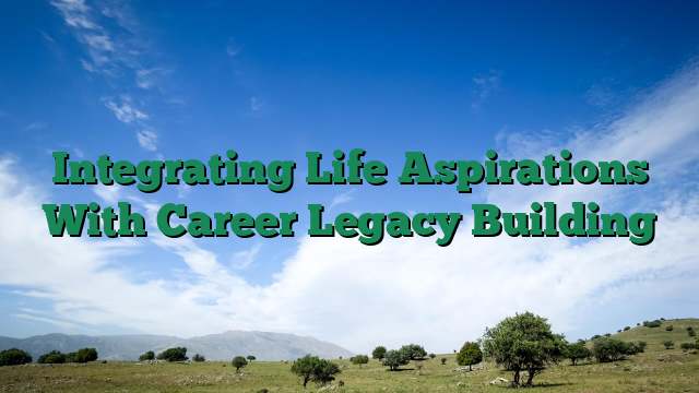 Integrating Life Aspirations With Career Legacy Building