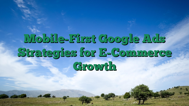 Mobile-First Google Ads Strategies for E-Commerce Growth
