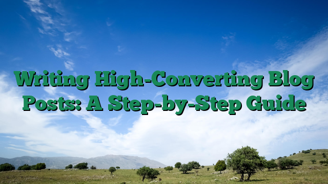 Writing High-Converting Blog Posts: A Step-by-Step Guide